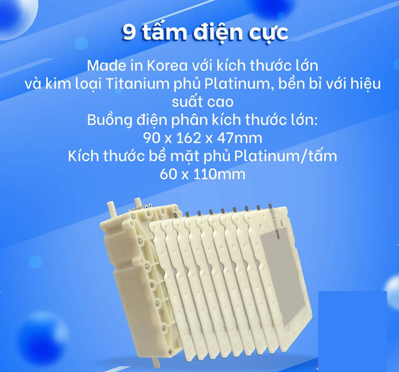 Máy được trang bị 9 tấm điện cực công suất lớn, có khả năng tạo ra 11 loại nước